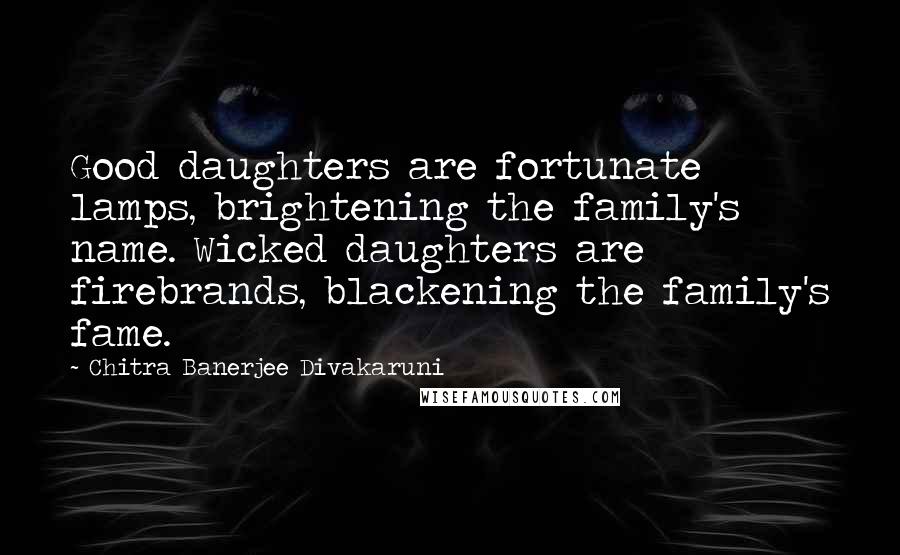 Chitra Banerjee Divakaruni Quotes: Good daughters are fortunate lamps, brightening the family's name. Wicked daughters are firebrands, blackening the family's fame.