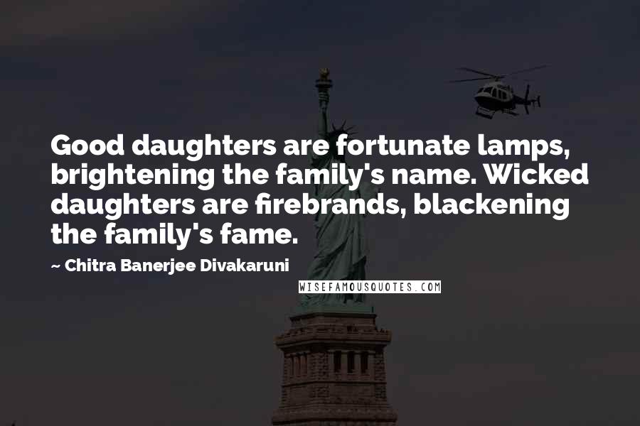 Chitra Banerjee Divakaruni Quotes: Good daughters are fortunate lamps, brightening the family's name. Wicked daughters are firebrands, blackening the family's fame.