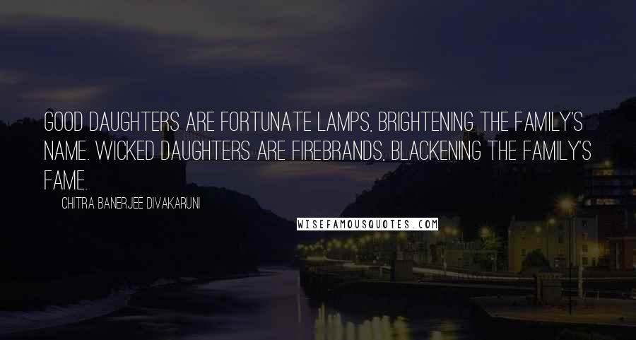 Chitra Banerjee Divakaruni Quotes: Good daughters are fortunate lamps, brightening the family's name. Wicked daughters are firebrands, blackening the family's fame.