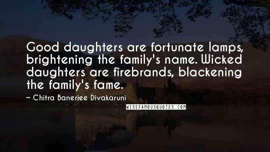 Chitra Banerjee Divakaruni Quotes: Good daughters are fortunate lamps, brightening the family's name. Wicked daughters are firebrands, blackening the family's fame.