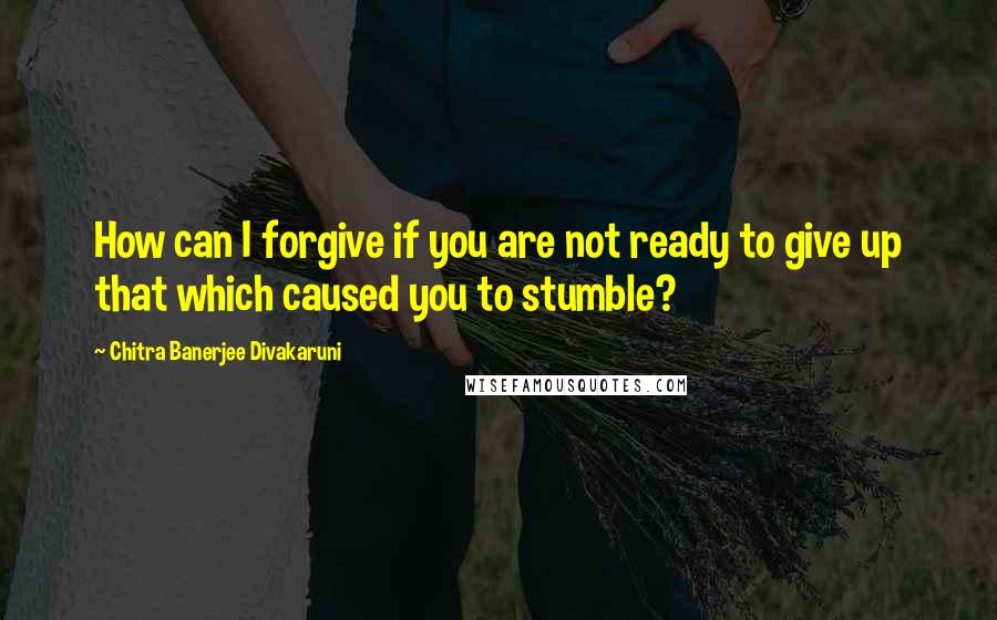 Chitra Banerjee Divakaruni Quotes: How can I forgive if you are not ready to give up that which caused you to stumble?