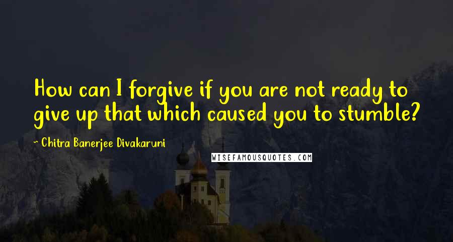 Chitra Banerjee Divakaruni Quotes: How can I forgive if you are not ready to give up that which caused you to stumble?