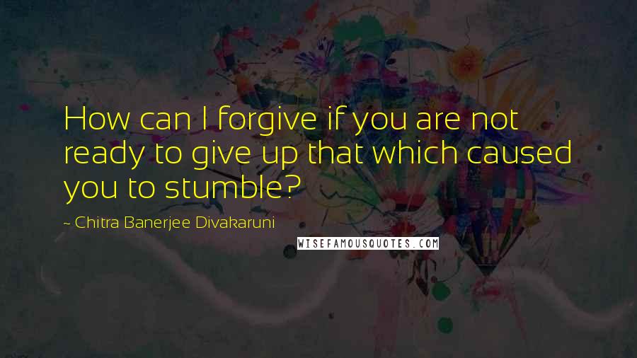 Chitra Banerjee Divakaruni Quotes: How can I forgive if you are not ready to give up that which caused you to stumble?