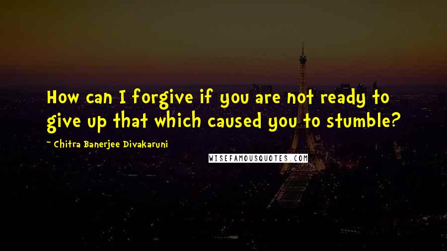 Chitra Banerjee Divakaruni Quotes: How can I forgive if you are not ready to give up that which caused you to stumble?