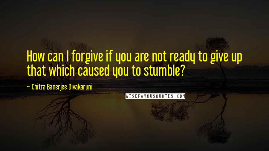 Chitra Banerjee Divakaruni Quotes: How can I forgive if you are not ready to give up that which caused you to stumble?