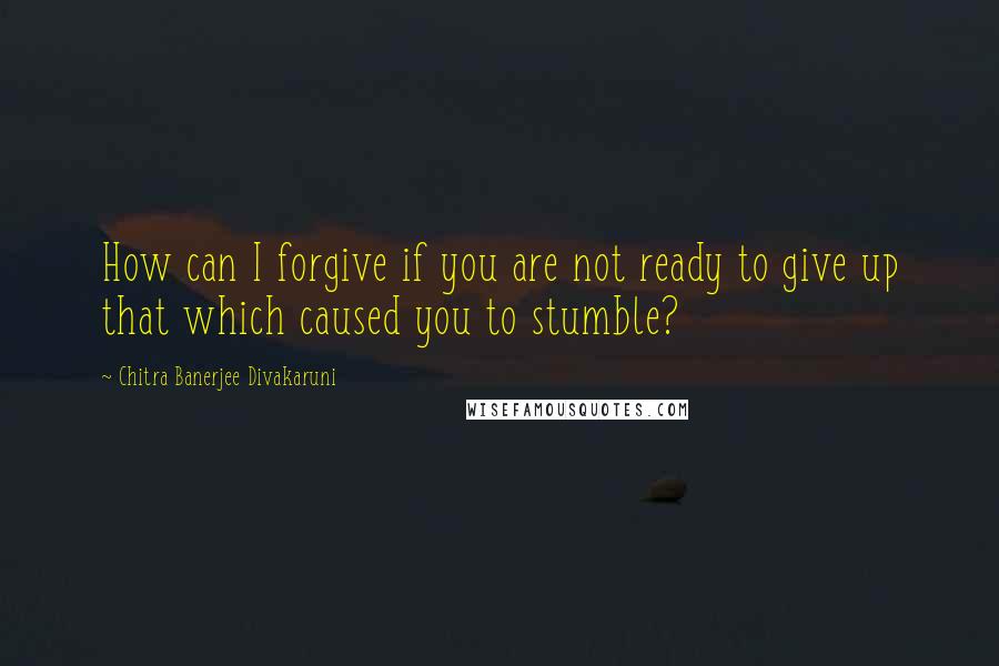 Chitra Banerjee Divakaruni Quotes: How can I forgive if you are not ready to give up that which caused you to stumble?