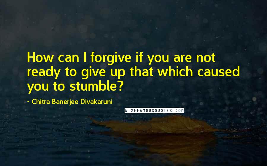 Chitra Banerjee Divakaruni Quotes: How can I forgive if you are not ready to give up that which caused you to stumble?
