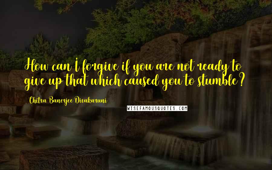 Chitra Banerjee Divakaruni Quotes: How can I forgive if you are not ready to give up that which caused you to stumble?