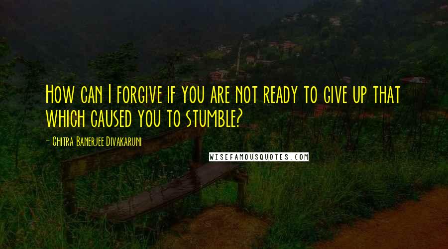 Chitra Banerjee Divakaruni Quotes: How can I forgive if you are not ready to give up that which caused you to stumble?