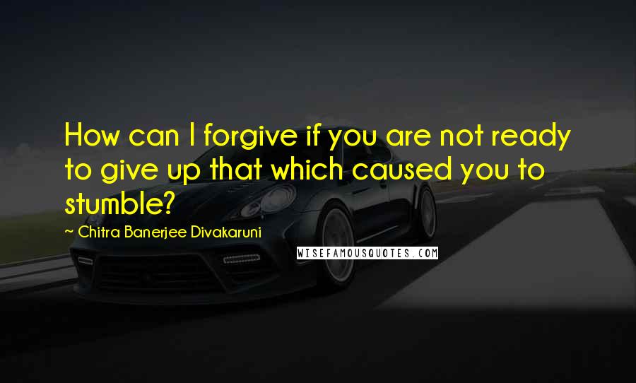 Chitra Banerjee Divakaruni Quotes: How can I forgive if you are not ready to give up that which caused you to stumble?