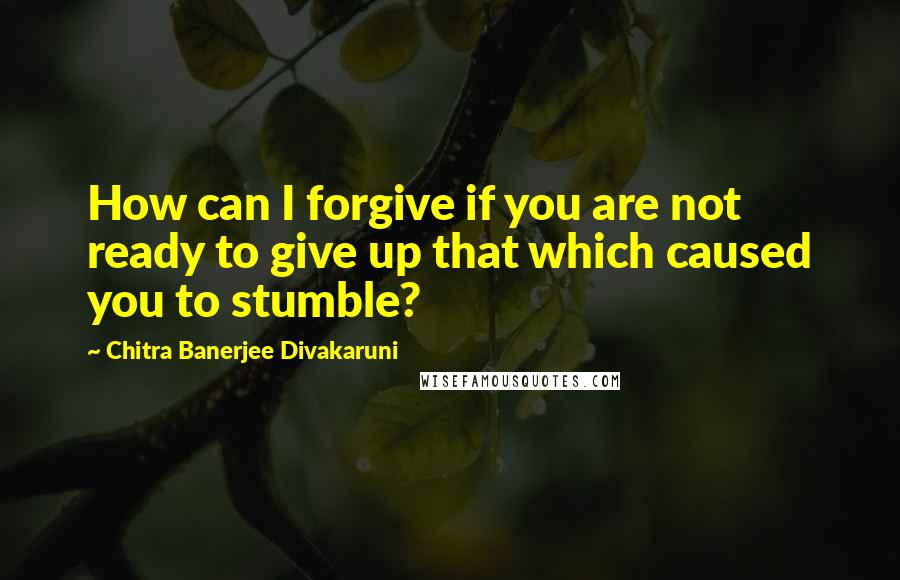 Chitra Banerjee Divakaruni Quotes: How can I forgive if you are not ready to give up that which caused you to stumble?