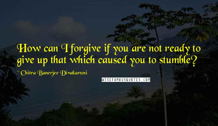 Chitra Banerjee Divakaruni Quotes: How can I forgive if you are not ready to give up that which caused you to stumble?