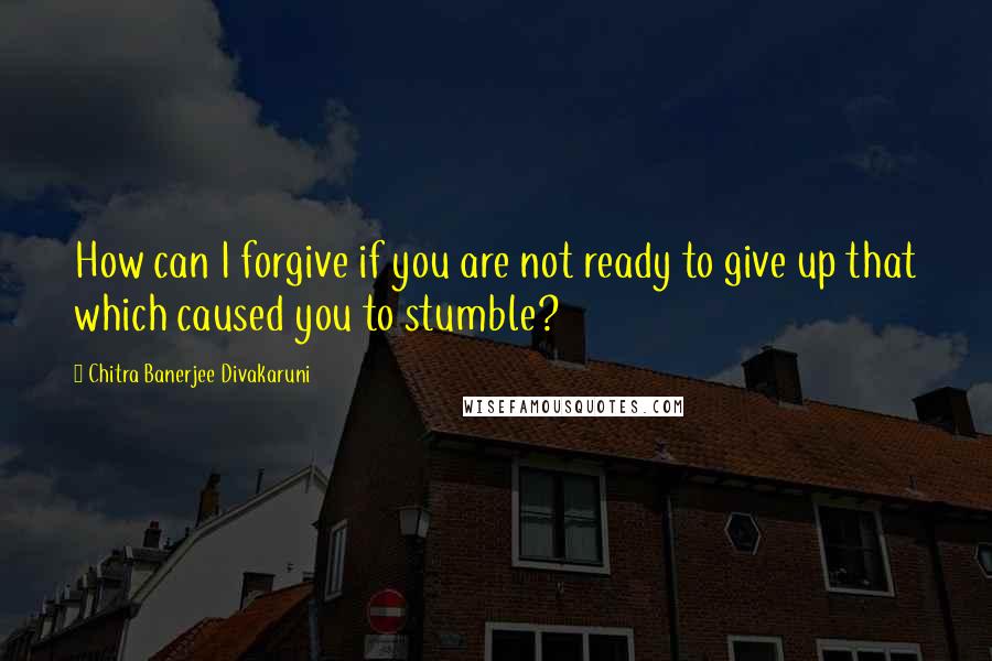 Chitra Banerjee Divakaruni Quotes: How can I forgive if you are not ready to give up that which caused you to stumble?