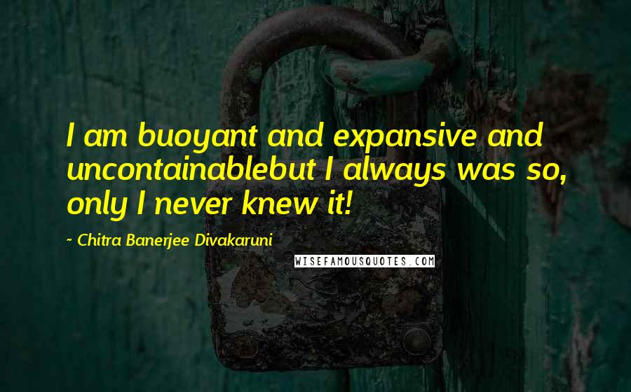 Chitra Banerjee Divakaruni Quotes: I am buoyant and expansive and uncontainablebut I always was so, only I never knew it!