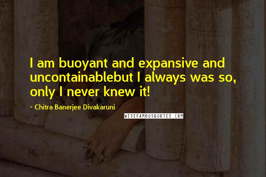 Chitra Banerjee Divakaruni Quotes: I am buoyant and expansive and uncontainablebut I always was so, only I never knew it!