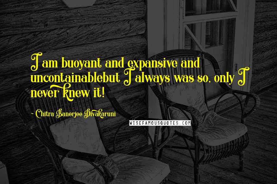 Chitra Banerjee Divakaruni Quotes: I am buoyant and expansive and uncontainablebut I always was so, only I never knew it!