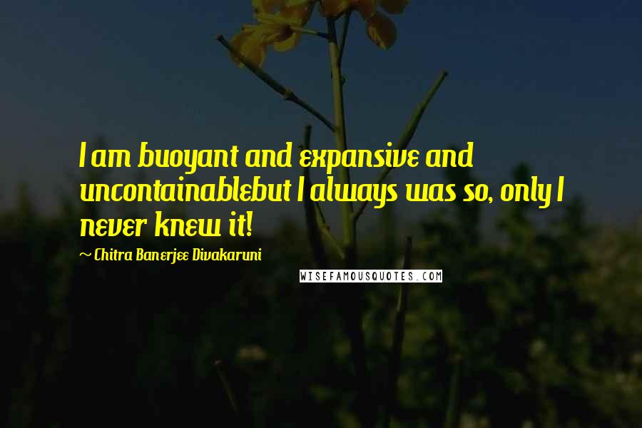 Chitra Banerjee Divakaruni Quotes: I am buoyant and expansive and uncontainablebut I always was so, only I never knew it!