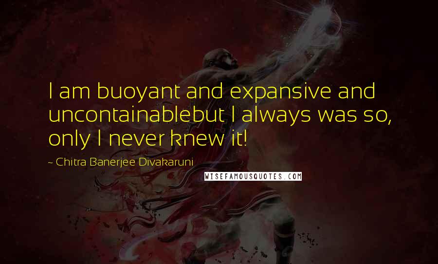 Chitra Banerjee Divakaruni Quotes: I am buoyant and expansive and uncontainablebut I always was so, only I never knew it!