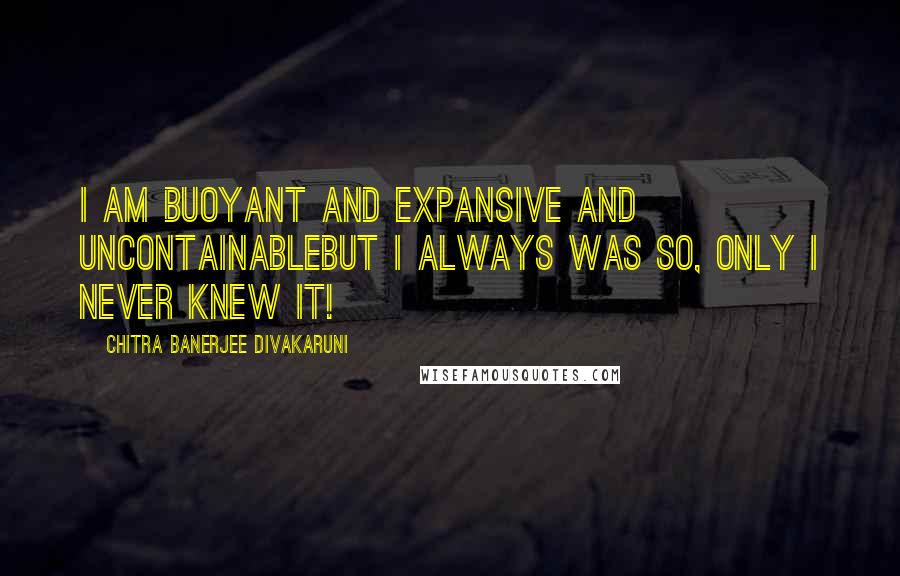 Chitra Banerjee Divakaruni Quotes: I am buoyant and expansive and uncontainablebut I always was so, only I never knew it!