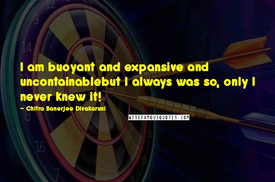 Chitra Banerjee Divakaruni Quotes: I am buoyant and expansive and uncontainablebut I always was so, only I never knew it!