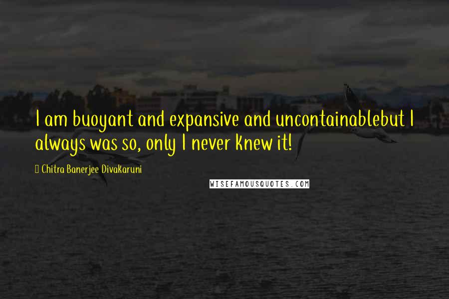 Chitra Banerjee Divakaruni Quotes: I am buoyant and expansive and uncontainablebut I always was so, only I never knew it!