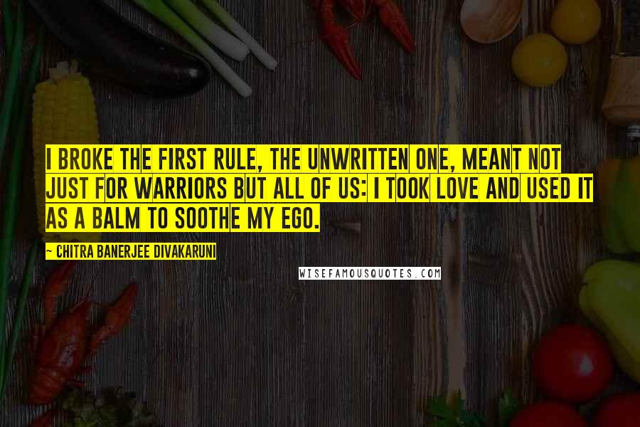 Chitra Banerjee Divakaruni Quotes: I broke the first rule, the unwritten one, meant not just for warriors but all of us: I took love and used it as a balm to soothe my ego.