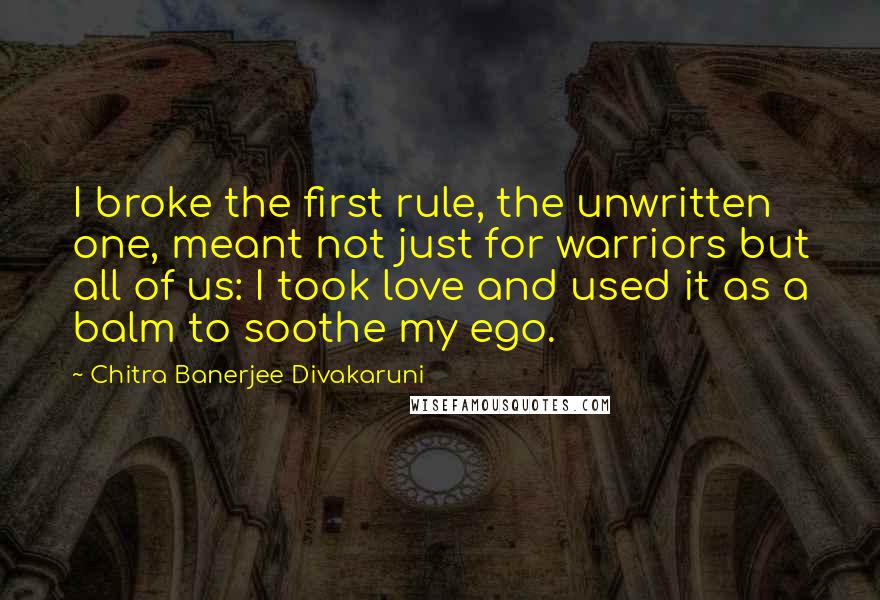 Chitra Banerjee Divakaruni Quotes: I broke the first rule, the unwritten one, meant not just for warriors but all of us: I took love and used it as a balm to soothe my ego.