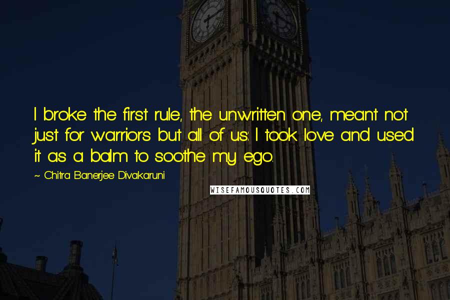 Chitra Banerjee Divakaruni Quotes: I broke the first rule, the unwritten one, meant not just for warriors but all of us: I took love and used it as a balm to soothe my ego.