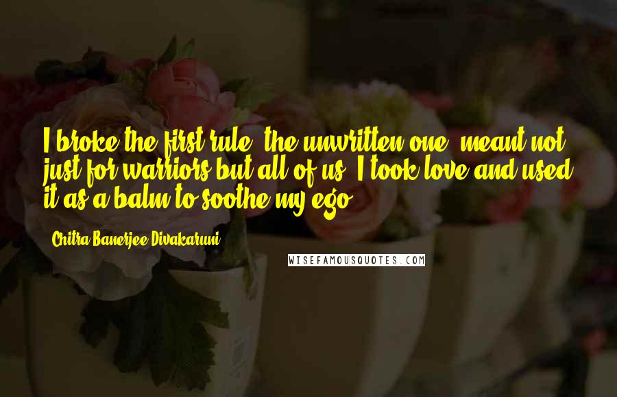 Chitra Banerjee Divakaruni Quotes: I broke the first rule, the unwritten one, meant not just for warriors but all of us: I took love and used it as a balm to soothe my ego.