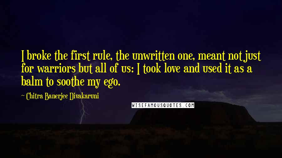 Chitra Banerjee Divakaruni Quotes: I broke the first rule, the unwritten one, meant not just for warriors but all of us: I took love and used it as a balm to soothe my ego.