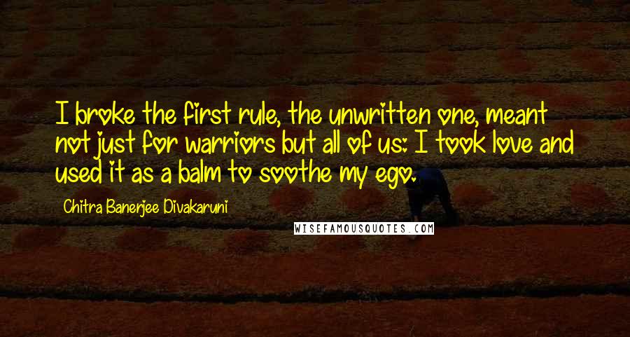 Chitra Banerjee Divakaruni Quotes: I broke the first rule, the unwritten one, meant not just for warriors but all of us: I took love and used it as a balm to soothe my ego.