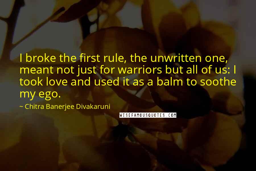 Chitra Banerjee Divakaruni Quotes: I broke the first rule, the unwritten one, meant not just for warriors but all of us: I took love and used it as a balm to soothe my ego.