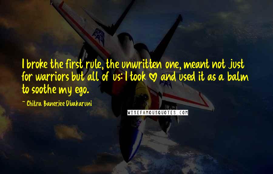 Chitra Banerjee Divakaruni Quotes: I broke the first rule, the unwritten one, meant not just for warriors but all of us: I took love and used it as a balm to soothe my ego.