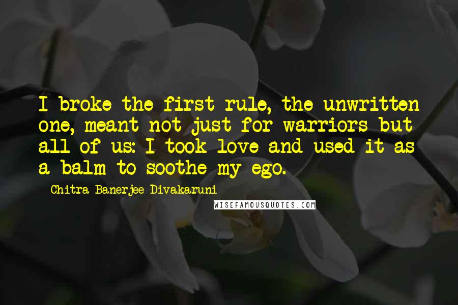 Chitra Banerjee Divakaruni Quotes: I broke the first rule, the unwritten one, meant not just for warriors but all of us: I took love and used it as a balm to soothe my ego.