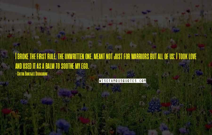 Chitra Banerjee Divakaruni Quotes: I broke the first rule, the unwritten one, meant not just for warriors but all of us: I took love and used it as a balm to soothe my ego.