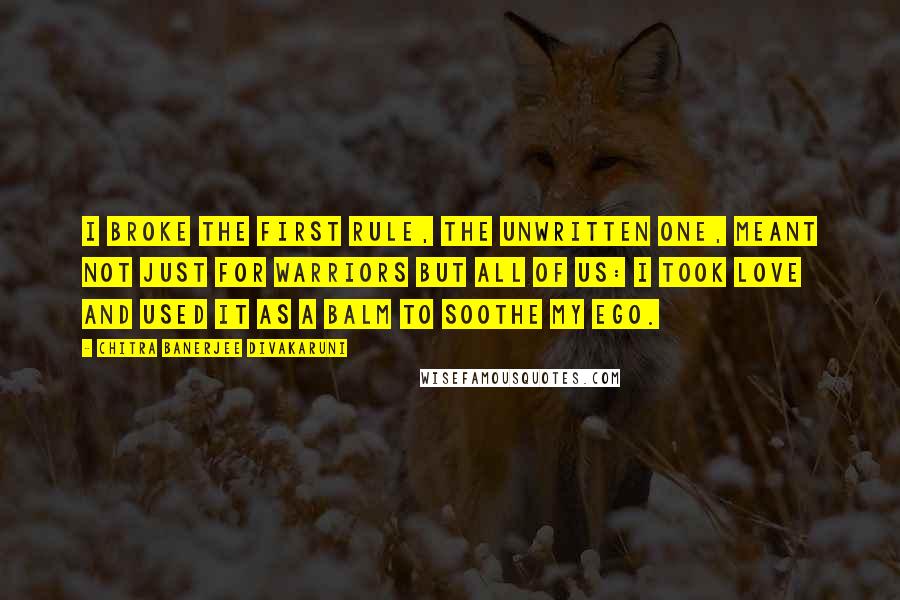 Chitra Banerjee Divakaruni Quotes: I broke the first rule, the unwritten one, meant not just for warriors but all of us: I took love and used it as a balm to soothe my ego.