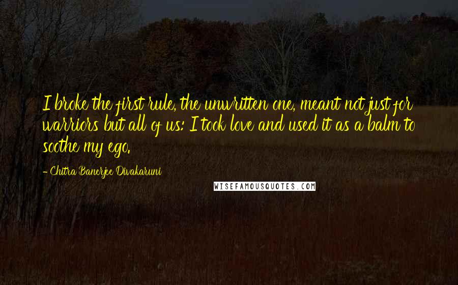 Chitra Banerjee Divakaruni Quotes: I broke the first rule, the unwritten one, meant not just for warriors but all of us: I took love and used it as a balm to soothe my ego.