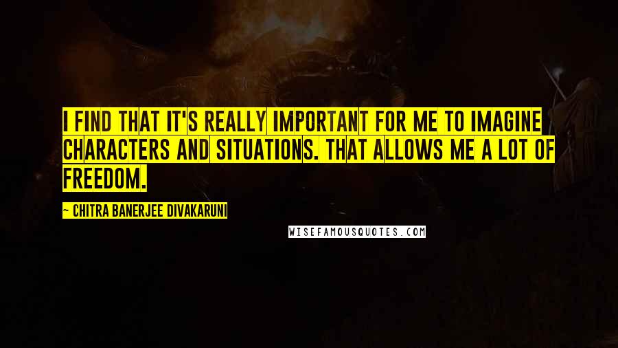 Chitra Banerjee Divakaruni Quotes: I find that it's really important for me to imagine characters and situations. That allows me a lot of freedom.