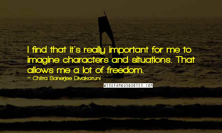 Chitra Banerjee Divakaruni Quotes: I find that it's really important for me to imagine characters and situations. That allows me a lot of freedom.