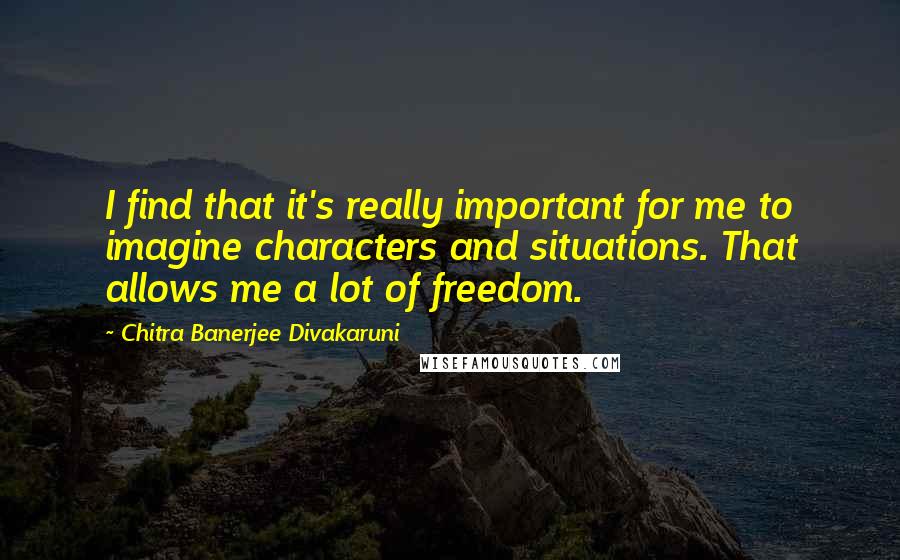 Chitra Banerjee Divakaruni Quotes: I find that it's really important for me to imagine characters and situations. That allows me a lot of freedom.