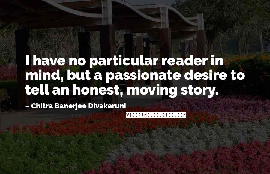 Chitra Banerjee Divakaruni Quotes: I have no particular reader in mind, but a passionate desire to tell an honest, moving story.