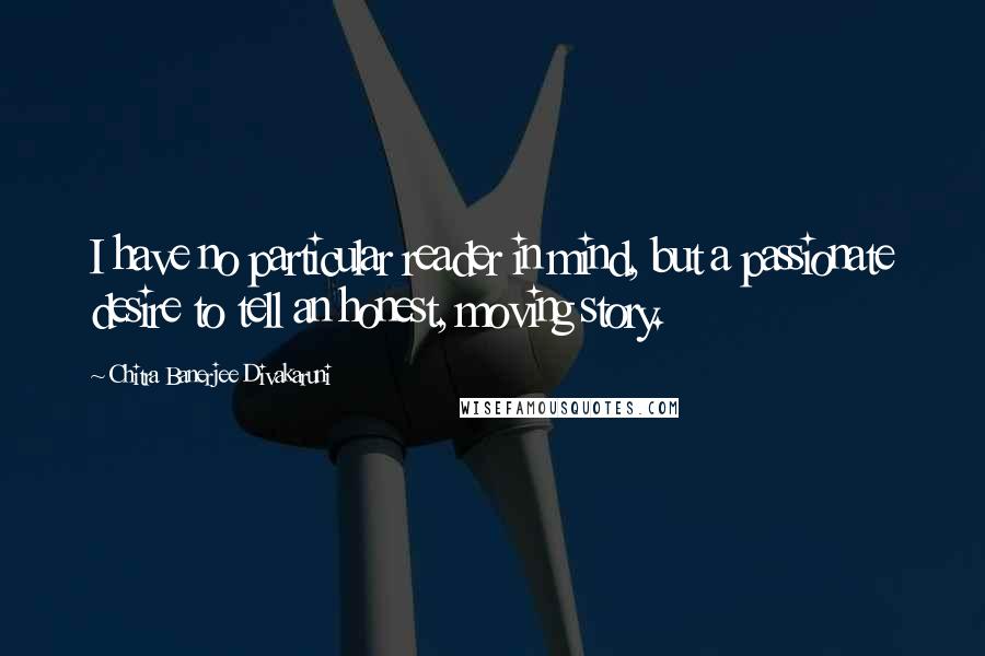 Chitra Banerjee Divakaruni Quotes: I have no particular reader in mind, but a passionate desire to tell an honest, moving story.