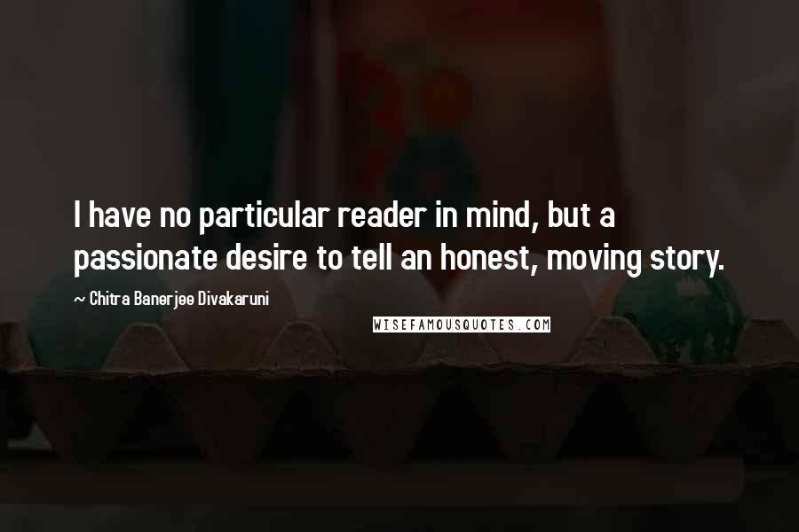 Chitra Banerjee Divakaruni Quotes: I have no particular reader in mind, but a passionate desire to tell an honest, moving story.