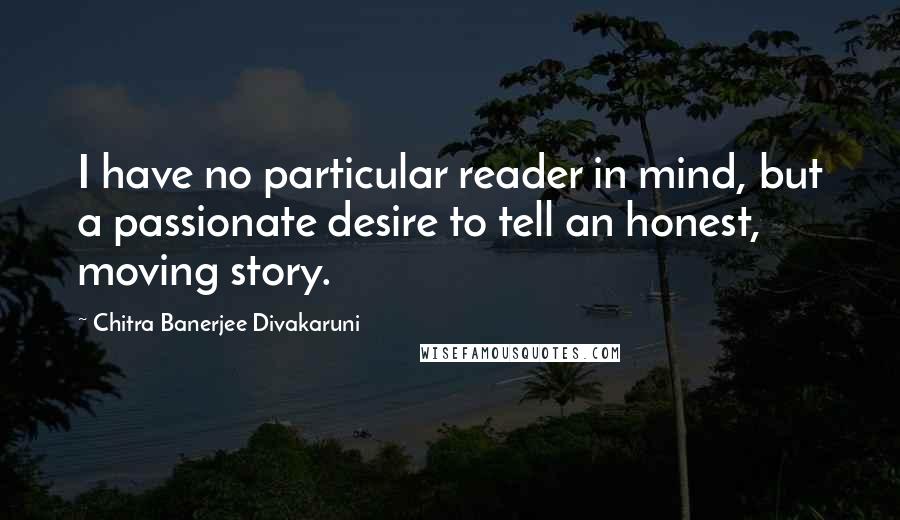 Chitra Banerjee Divakaruni Quotes: I have no particular reader in mind, but a passionate desire to tell an honest, moving story.