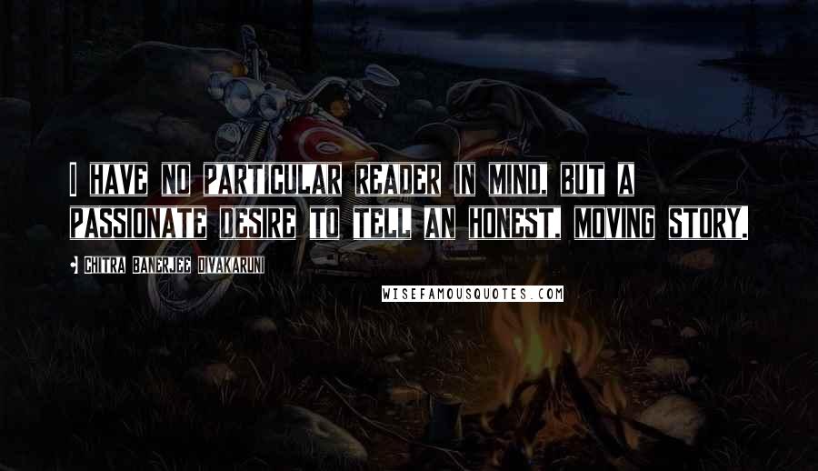 Chitra Banerjee Divakaruni Quotes: I have no particular reader in mind, but a passionate desire to tell an honest, moving story.