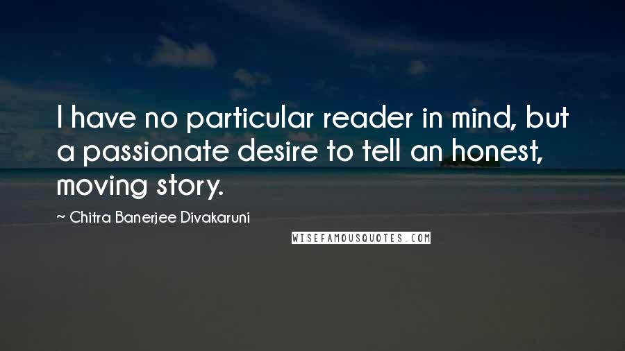 Chitra Banerjee Divakaruni Quotes: I have no particular reader in mind, but a passionate desire to tell an honest, moving story.