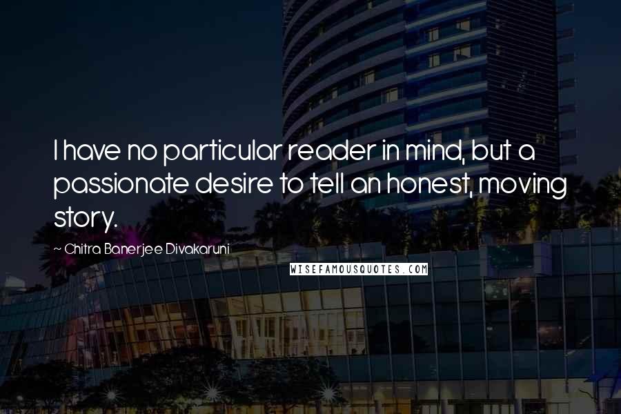 Chitra Banerjee Divakaruni Quotes: I have no particular reader in mind, but a passionate desire to tell an honest, moving story.