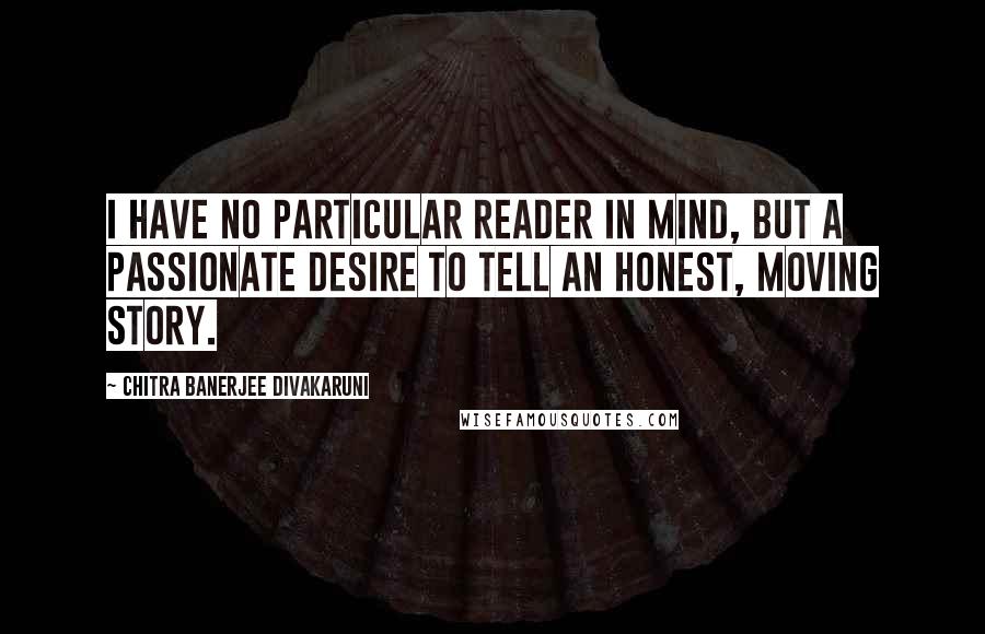 Chitra Banerjee Divakaruni Quotes: I have no particular reader in mind, but a passionate desire to tell an honest, moving story.