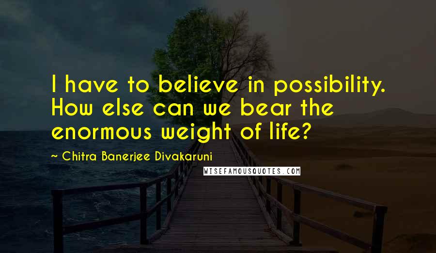 Chitra Banerjee Divakaruni Quotes: I have to believe in possibility. How else can we bear the enormous weight of life?