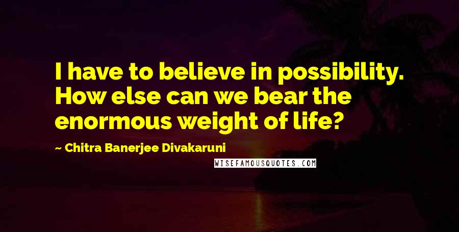 Chitra Banerjee Divakaruni Quotes: I have to believe in possibility. How else can we bear the enormous weight of life?